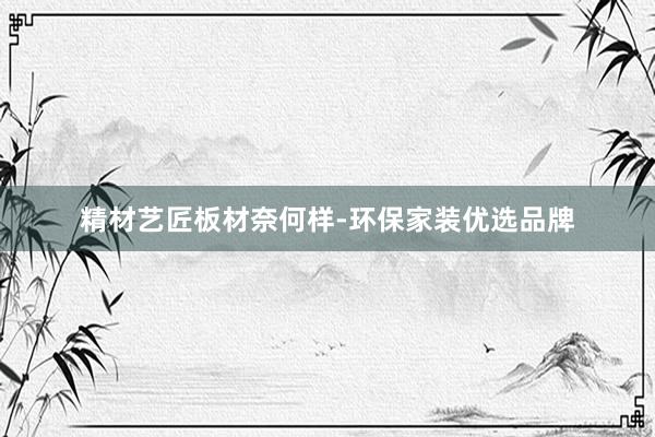 精材艺匠板材奈何样-环保家装优选品牌