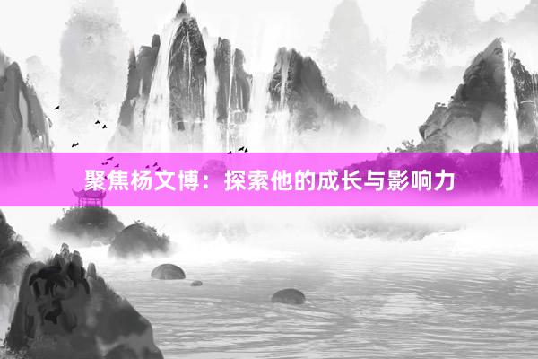 聚焦杨文博：探索他的成长与影响力