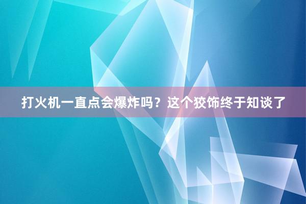 打火机一直点会爆炸吗？这个狡饰终于知谈了