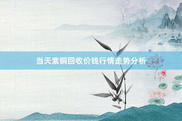 当天紫铜回收价钱行情走势分析
