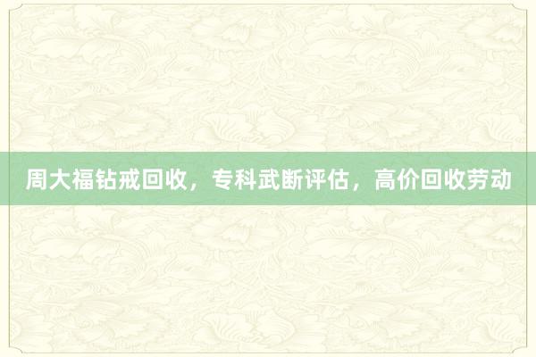 周大福钻戒回收，专科武断评估，高价回收劳动