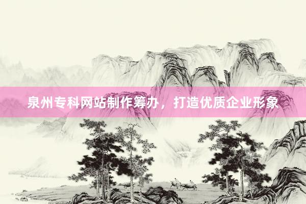 泉州专科网站制作筹办，打造优质企业形象