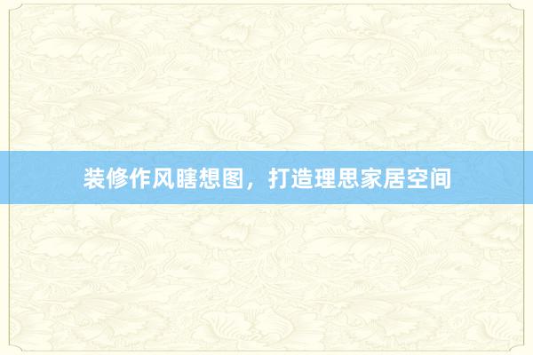 装修作风瞎想图，打造理思家居空间